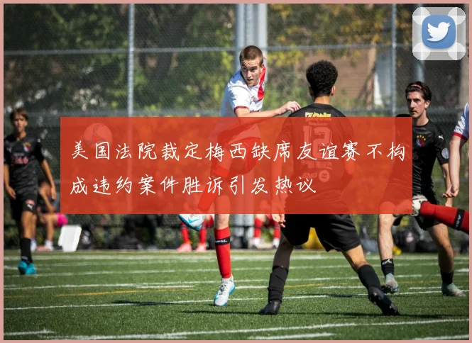 美国法院裁定梅西缺席友谊赛不构成违约案件胜诉引发热议