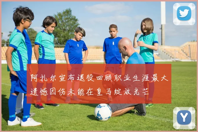阿扎尔宣布退役回顾职业生涯最大遗憾因伤未能在皇马绽放光芒