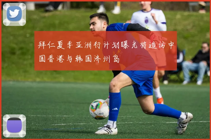 拜仁夏季亚洲行计划曝光将造访中国香港与韩国济州岛