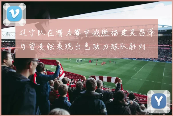 辽宁队在潜力赛中战胜福建吴昌泽与曾凌铉表现出色助力球队胜利