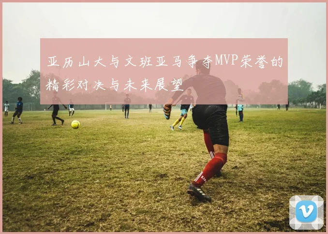 亚历山大与文班亚马争夺MVP荣誉的精彩对决与未来展望