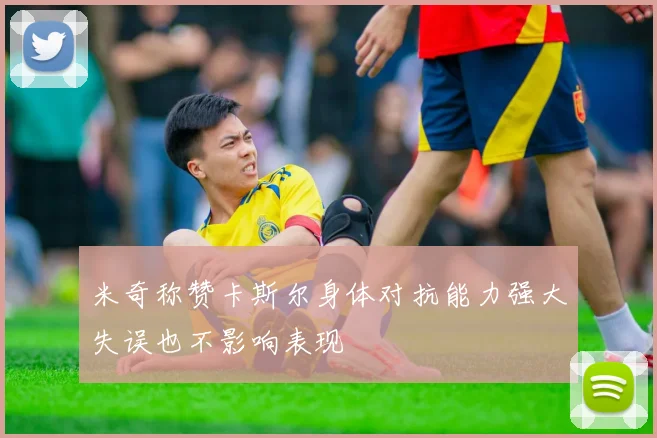 米奇称赞卡斯尔身体对抗能力强大失误也不影响表现